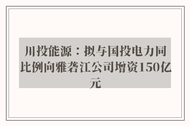 川投能源：拟与国投电力同比例向雅砻江公司增资150亿元