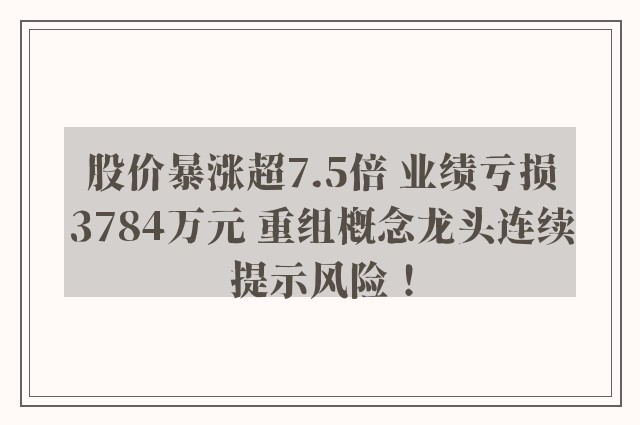 股价暴涨超7.5倍 业绩亏损3784万元 重组概念龙头连续提示风险！