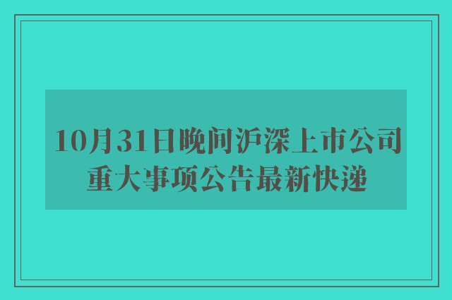 10月31日晚间沪深上市公司重大事项公告最新快递