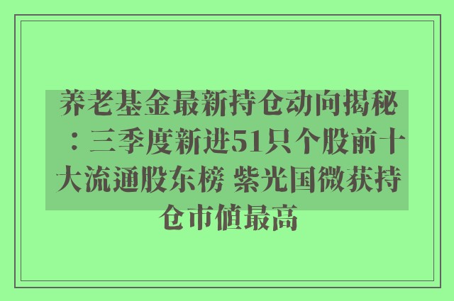 养老基金最新持仓动向揭秘：三季度新进51只个股前十大流通股东榜 紫光国微获持仓市值最高