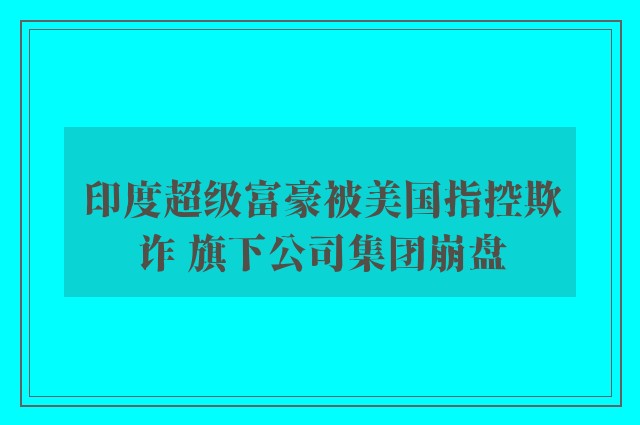 印度超级富豪被美国指控欺诈 旗下公司集团崩盘